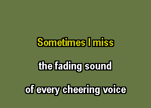 Sometimes I miss

the fading sound

of every cheering voice