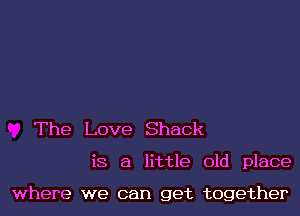 The Love Shack

is a little old place

where we can get together