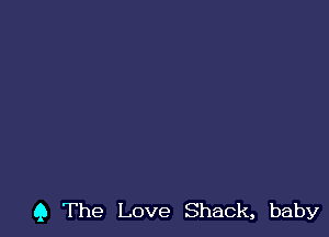 Q The Love Shack, baby