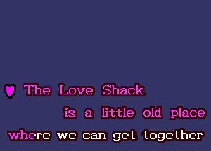 The Love Shack

is a little old place

where we can get together