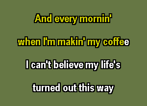 And every mornin'

when I'm makin' my coffee

I can't believe my life's

turned out this way