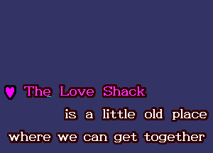 The Love Shack

is a little old place

where we can get together