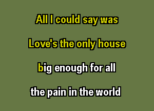 All I could say was

Love's the only house

big enough for all

the pain in the world