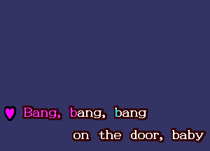 Bang, bang, bang

on the door, baby