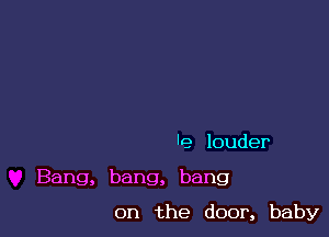 'e louder

Bang, bang, bang

on the door, baby