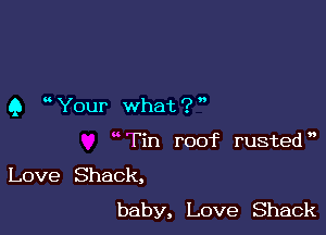 Q ' Your what ? '

wTin roof rusted',

Love Shack,
baby, Love Shack