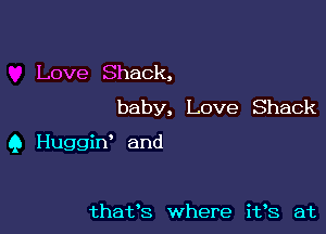 Love Shack,
baby, Love Shack

Q Huggiw and

thafs where i193 at