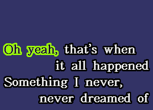 Cm) m thaffs when

it all happened

Something I never,
never dreamed of