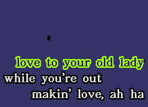 mm)

While you,re out
makin, love, ah ha