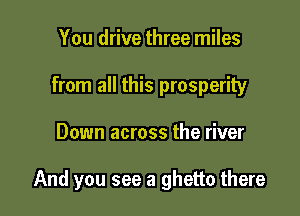 You drive three miles
from all this prosperity

Down across the river

And you see a ghetto there