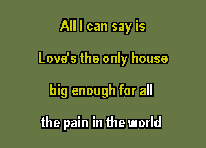 All I can say is

Love's the only house

big enough for all

the pain in the world
