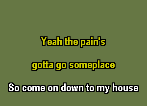 Yeah the pain's

gotta go someplace

So come on down to my house