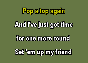 Pop a top again
And I've just got time

for one more round

Set 'em up my friend