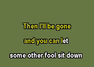 Then I'll be gone

and you can let

some other fool sit down