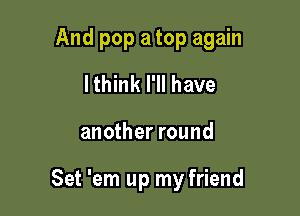 And pop a top again
lthink I'll have

another round

Set 'em up my friend