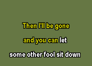 Then I'll be gone

and you can let

some other fool sit down