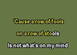 'Cause a row of fools

on a row of stools

Is not what's on my mind