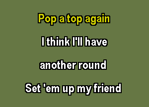 Pop a top again
lthink I'll have

another round

Set 'em up my friend