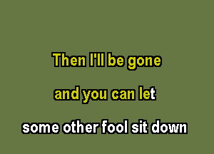 Then I'll be gone

and you can let

some other fool sit down