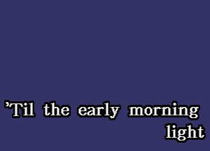 Til the early morning
light