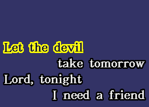 mm

take tomorrow
Lord, tonight
I need a friend