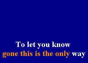 To let you know
gone this IS the only way