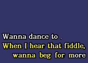 Wanna dance to -
When I hear that fiddle,
wanna beg for more