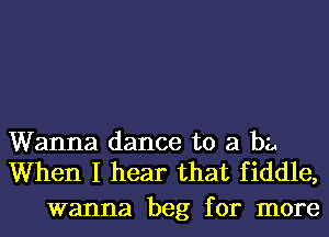 Wanna dance to 21 ba
When I hear that fiddle,

wanna beg for more