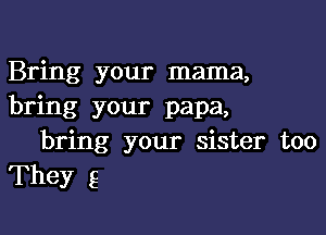 Bring your mama,
bring your papa,

bring your sister too
They g