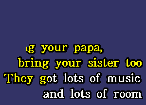 Lg your papa,
bring your sister too
They got lots of music

and lots of room