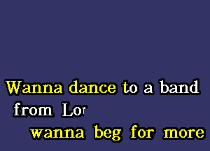 Wanna dance to a band
from Lor'
wanna beg for more