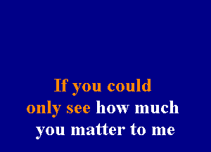 If you could
only see how much
you matter to me