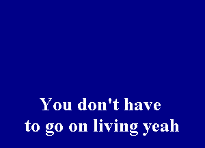 You don't have
to go on living yeah