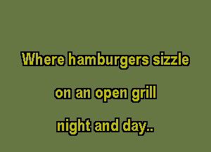 Where hamburgers sizzle

on an open grill

night and day..