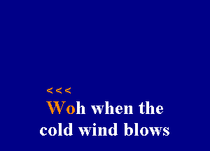 (
W 011 when the

cold wind blows
