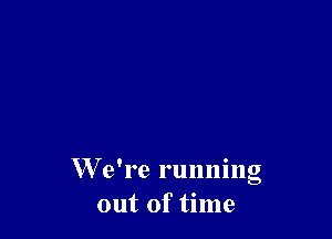 W e're running
out of time