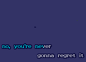 no, youTe never

gonna regret it