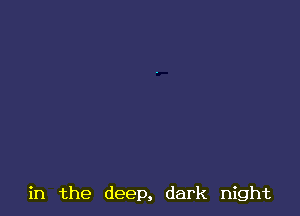 in the deep, dark night
