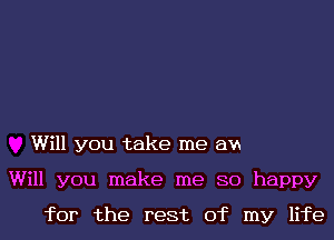 Will you take me am
Will you make me 80 happy
for the rest of my life