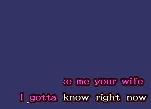 (e me your wife

l.gotta know right now