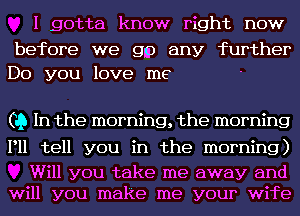 I gotta know right now

before we gm any further
Do you love me

(19 In the morning, the morning

P11 tell you in the morning)

Will you take me away and
will you make me your wife