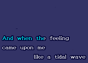 And when the feeling

came upon me

like a tidal wave