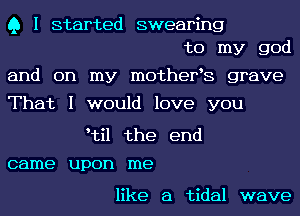 Q I started swearing
to my god

and on my mothefs grave

That I would love you

ytil the end

came upon me

like a tidal wave