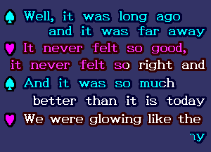 Q Well, it was long ago
and it was far away

It never felt so good,
it never felt so right and
Q And it was so much

better than it is today

We were glowing like the

1y