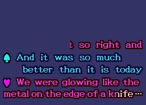 t 80 right and

Q And it was SO much
better than it is today

We were glowing like the
metal on the edge of a knife