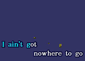 I ain,t got ' u
nowhere to go