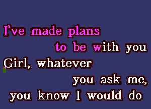 Fve made plans
to be with you

Girl, whatever

you ask me,
you know I would do