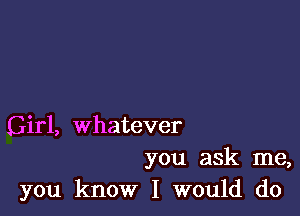 Girl, whatever

you ask me,
you know I would do