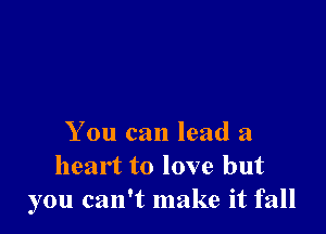 You can lead a
heart to love but
you can't make it fall