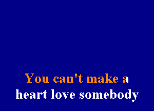 You can't make a
heart love somebody